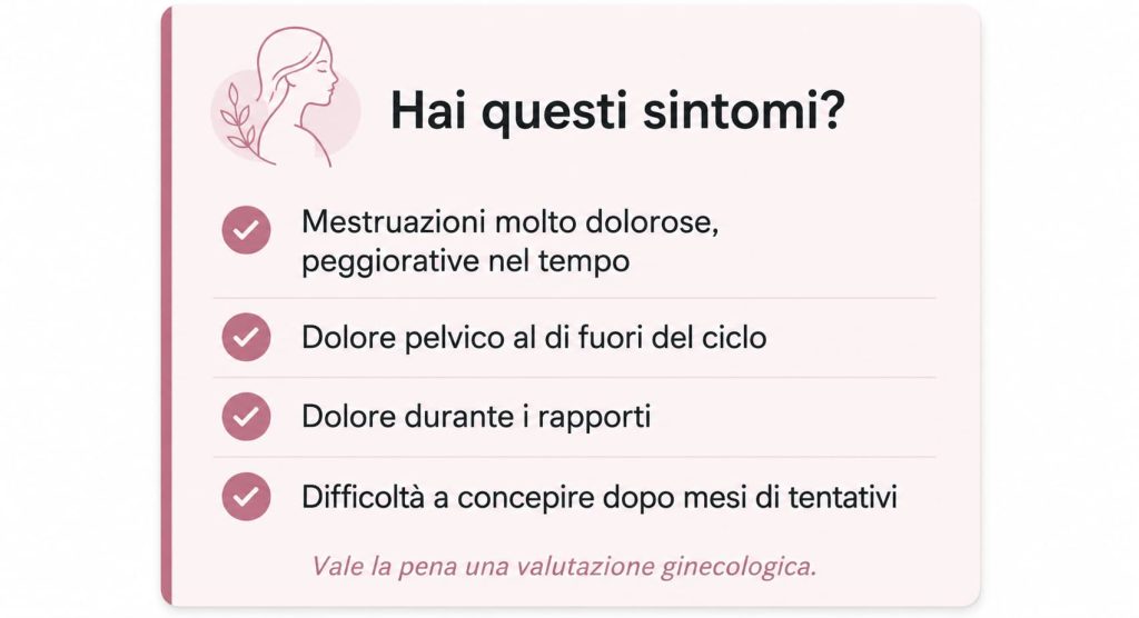 Sintomi che possono indicare endometriosi: mestruazioni molto dolorose, dolore pelvico cronico, dolore durante i rapporti, difficoltà a concepire. Una valutazione ginecologica può aiutare a fare chiarezza.